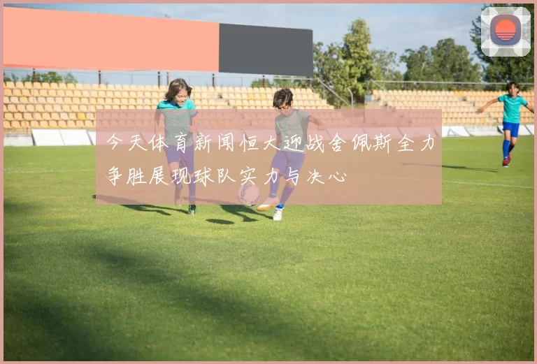 今天体育新闻恒大迎战舍佩斯全力争胜展现球队实力与决心