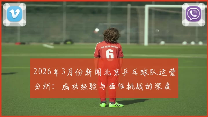 2026年3月份新闻北京乒乓球队运营分析：成功经验与面临挑战的深度探讨