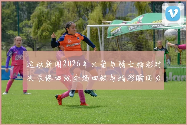 运动新闻2026年火箭与骑士精彩对决录像回放全场回顾与精彩瞬间分析