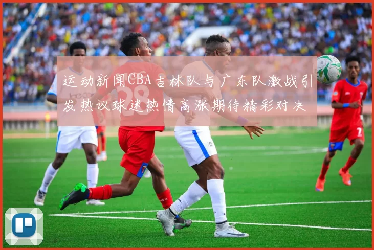 运动新闻CBA吉林队与广东队激战引发热议球迷热情高涨期待精彩对决