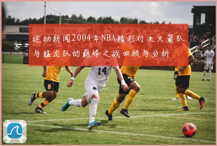运动新闻2004年NBA精彩对决火箭队与猛龙队的巅峰之战回顾与分析